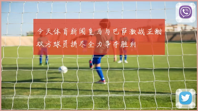 今天体育新闻皇马与巴萨激战正酣双方球员拼尽全力争夺胜利