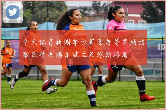 今天体育新闻华沙军团与哥罗纳的激烈对决揭示波兰足球新格局