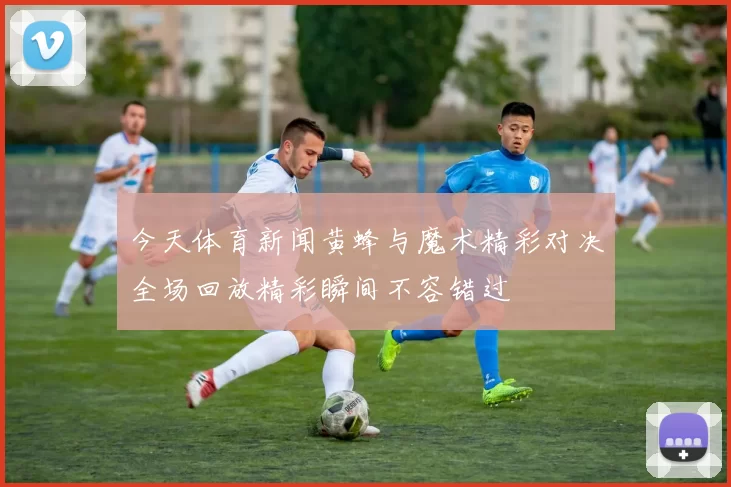 今天体育新闻黄蜂与魔术精彩对决全场回放精彩瞬间不容错过