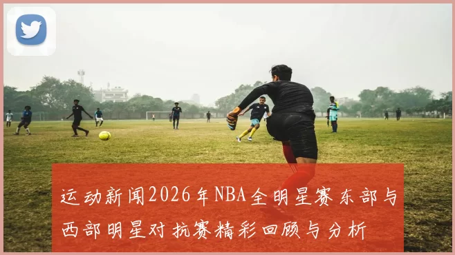 运动新闻2026年NBA全明星赛东部与西部明星对抗赛精彩回顾与分析